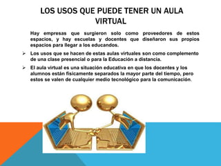 LOS USOS QUE PUEDE TENER UN AULA
VIRTUAL
Hay empresas que surgieron solo como proveedores de estos
espacios, y hay escuelas y docentes que diseñaron sus propios
espacios para llegar a los educandos.
 Los usos que se hacen de estas aulas virtuales son como complemento
de una clase presencial o para la Educación a distancia.
 El aula virtual es una situación educativa en que los docentes y los
alumnos están físicamente separados la mayor parte del tiempo, pero
estos se valen de cualquier medio tecnológico para la comunicación.
 