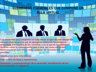 ELEMENTOS ESENCIALES QUE COMPONE UN
AULA VIRTUAL
Los elementos que componen un aula virtual surgen de una adaptación
del aula tradicional a la que se agregaran adelantos tecnológicos
accesibles a la mayoría de los usuarios, y en la que se reemplazaran
factores como la comunicación cara a cara, por otros elementos.
Básicamente el aula virtual debe contener las herramientas que
permitan:
Distribución de la información
Intercambio de ideas y experiencias.
Aplicación y experimentación de lo aprendido, transferencia de los
conocimientos e integración
 