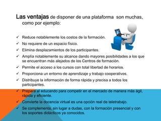 Las ventajas de disponer de una plataforma son muchas,
como por ejemplo:
 Reduce notablemente los costos de la formación.
 No requiere de un espacio físico.
 Elimina desplazamientos de los participantes.
 Amplía notablemente su alcance dando mayores posibilidades a los que
se encuentran más alejados de los Centros de formación.
 Permite el acceso a los cursos con total libertad de horarios.
 Proporciona un entorno de aprendizaje y trabajo cooperativos.
 Distribuye la información de forma rápida y precisa a todos los
participantes.
 Prepara al educando para competir en el mercado de manera más ágil,
rápida y eficiente.
 Convierte la docencia virtual es una opción real de teletrabajo.
 Se complementa, sin lugar a dudas, con la formación presencial y con
los soportes didácticos ya conocidos.
 