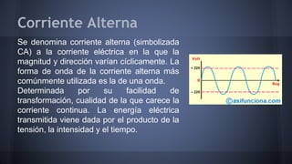 Corriente Alterna 
Se denomina corriente alterna (simbolizada 
CA) a la corriente eléctrica en la que la 
magnitud y dirección varían cíclicamente. La 
forma de onda de la corriente alterna más 
comúnmente utilizada es la de una onda. 
Determinada por su facilidad de 
transformación, cualidad de la que carece la 
corriente continua. La energía eléctrica 
transmitida viene dada por el producto de la 
tensión, la intensidad y el tiempo. 
 