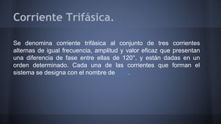 Corriente Trifásica. 
Se denomina corriente trifásica al conjunto de tres corrientes 
alternas de igual frecuencia, amplitud y valor eficaz que presentan 
una diferencia de fase entre ellas de 120°, y están dadas en un 
orden determinado. Cada una de las corrientes que forman el 
sistema se designa con el nombre de fase. 
 