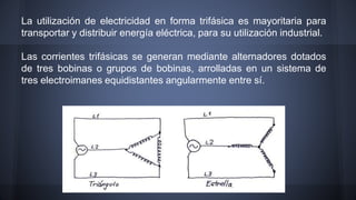 La utilización de electricidad en forma trifásica es mayoritaria para 
transportar y distribuir energía eléctrica, para su utilización industrial. 
Las corrientes trifásicas se generan mediante alternadores dotados 
de tres bobinas o grupos de bobinas, arrolladas en un sistema de 
tres electroimanes equidistantes angularmente entre sí. 
 