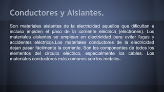 Conductores y Aislantes. 
Son materiales aislantes de la electricidad aquellos que dificultan e 
incluso impiden el paso de la corriente eléctrica (electrones). Los 
materiales aislantes se emplean en electricidad para evitar fugas y 
accidentes eléctricos.Los materiales conductores de la electricidad 
dejan pasar fácilmente la corriente. Son los componentes de todos los 
elementos del circuito eléctrico, especialmente los cables. Los 
materiales conductores más comunes son los metales. 
 