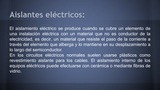 Aislantes eléctricos: 
El aislamiento eléctrico se produce cuando se cubre un elemento de 
una instalación eléctrica con un material que no es conductor de la 
electricidad, es decir, un material que resiste el paso de la corriente a 
través del elemento que alberga y lo mantiene en su desplazamiento a 
lo largo del semiconductor. 
En los circuitos eléctricos normales suelen usarse plásticos como 
revestimiento aislante para los cables. El aislamiento interno de los 
equipos eléctricos puede efectuarse con cerámica o mediante fibras de 
vidrio. 
 