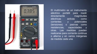 El multímetro es un instrumento 
eléctrico portátil para medir 
directamente magnitudes 
eléctricas activas como 
corrientes y potenciales 
(tensiones) o pasivas como 
resistencias, capacidades y 
otras. Las medidas pueden 
realizarse para corriente continua 
o alterna y en varios márgenes 
de medida cada una. 
 