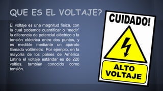 QUE ES EL VOLTAJE? 
El voltaje es una magnitud física, con 
la cual podemos cuantificar o “medir” 
la diferencia de potencial eléctrico o la 
tensión eléctrica entre dos puntos, y 
es medible mediante un aparato 
llamado voltímetro. Por ejemplo, en la 
mayoría de los países de América 
Latina el voltaje estándar es de 220 
voltios, también conocido como 
tensión. 
 