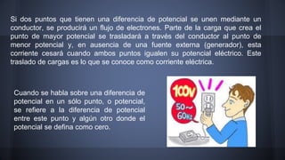 Si dos puntos que tienen una diferencia de potencial se unen mediante un 
conductor, se producirá un flujo de electrones. Parte de la carga que crea el 
punto de mayor potencial se trasladará a través del conductor al punto de 
menor potencial y, en ausencia de una fuente externa (generador), esta 
corriente cesará cuando ambos puntos igualen su potencial eléctrico. Este 
traslado de cargas es lo que se conoce como corriente eléctrica. 
Cuando se habla sobre una diferencia de 
potencial en un sólo punto, o potencial, 
se refiere a la diferencia de potencial 
entre este punto y algún otro donde el 
potencial se defina como cero. 
 