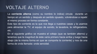 VOLTAJE ALTERNO 
La corriente alterna (como su nombre lo indica) circula durante un 
tiempo en un sentido y después en sentido opuesto, volviéndose a repetir 
el mismo proceso en forma constante. 
Este tipo de corriente es la que nos llega a nuestras casas y la usamos 
para alimentar la TV, el equipo de sonido, la lavadora, la refrigeradora, 
etc. 
En el siguiente gráfico se muestra el voltaje (que es también alterno) y 
tenemos que la magnitud de éste varía primero hacia arriba y luego hacia 
abajo (de la misma forma en que se comporta la corriente) y nos da una 
forma de onda llamada: onda senoidal. 
 