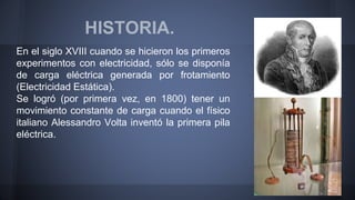 HISTORIA. 
En el siglo XVIII cuando se hicieron los primeros 
experimentos con electricidad, sólo se disponía 
de carga eléctrica generada por frotamiento 
(Electricidad Estática). 
Se logró (por primera vez, en 1800) tener un 
movimiento constante de carga cuando el físico 
italiano Alessandro Volta inventó la primera pila 
eléctrica. 
 