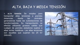ALTA, BAJA Y MEDIA TENSIÓN 
1. ALTA TENSIÓN: Se emplea para 
transportar altas tensiones a grandes 
distancias, desde las centrales 
generadoras hasta las subestaciones de 
transformadores. Su transportación se 
efectúa utilizando gruesos cables que 
cuelgan de grandes aisladores sujetos a 
altas torres metálicas. Las altas tensiones 
son aquellas que superan los 25 kV 
(kilovolt). 
 
