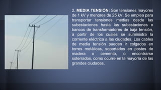 2. MEDIA TENSIÓN: Son tensiones mayores 
de 1 kV y menores de 25 kV. Se emplea para 
transportar tensiones medias desde las 
subestaciones hasta las subestaciones o 
bancos de transformadores de baja tensión, 
a partir de los cuales se suministra la 
corriente eléctrica a las ciudades. Los cables 
de media tensión pueden ir colgados en 
torres metálicas, soportados en postes de 
madera o cemento, o encontrarse 
soterrados, como ocurre en la mayoría de las 
grandes ciudades. 
 