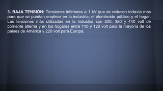 3. BAJA TENSIÓN: Tensiones inferiores a 1 kV que se reducen todavía más 
para que se puedan emplear en la industria, el alumbrado público y el hogar. 
Las tensiones más utilizadas en la industria son 220, 380 y 440 volt de 
corriente alterna y en los hogares entre 110 y 120 volt para la mayoría de los 
países de América y 220 volt para Europa. 
 