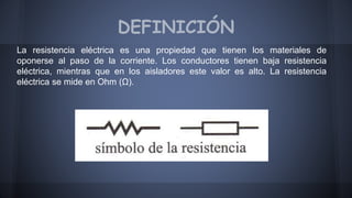 DEFINICIÓN 
La resistencia eléctrica es una propiedad que tienen los materiales de 
oponerse al paso de la corriente. Los conductores tienen baja resistencia 
eléctrica, mientras que en los aisladores este valor es alto. La resistencia 
eléctrica se mide en Ohm (Ω). 
 