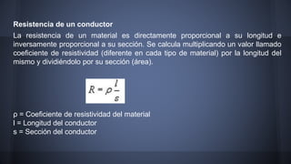 Resistencia de un conductor 
La resistencia de un material es directamente proporcional a su longitud e 
inversamente proporcional a su sección. Se calcula multiplicando un valor llamado 
coeficiente de resistividad (diferente en cada tipo de material) por la longitud del 
mismo y dividiéndolo por su sección (área). 
ρ = Coeficiente de resistividad del material 
l = Longitud del conductor 
s = Sección del conductor 
 