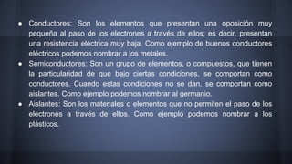 ● Conductores: Son los elementos que presentan una oposición muy 
pequeña al paso de los electrones a través de ellos; es decir, presentan 
una resistencia eléctrica muy baja. Como ejemplo de buenos conductores 
eléctricos podemos nombrar a los metales. 
● Semiconductores: Son un grupo de elementos, o compuestos, que tienen 
la particularidad de que bajo ciertas condiciones, se comportan como 
conductores. Cuando estas condiciones no se dan, se comportan como 
aislantes. Como ejemplo podemos nombrar al germanio. 
● Aislantes: Son los materiales o elementos que no permiten el paso de los 
electrones a través de ellos. Como ejemplo podemos nombrar a los 
plásticos. 
 