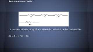 Resistencias en serie: 
La resistencia total es igual a la suma de cada una de las resistencias. 
Rt = R1 + R2 + R3 
 