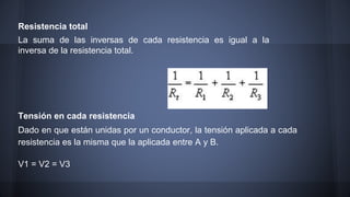 Resistencia total 
La suma de las inversas de cada resistencia es igual a la 
inversa de la resistencia total. 
Tensión en cada resistencia 
Dado en que están unidas por un conductor, la tensión aplicada a cada 
resistencia es la misma que la aplicada entre A y B. 
V1 = V2 = V3 
 