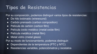 Tipos de Resistencias 
Por su composición, podemos distinguir varios tipos de resistencias: 
● De hilo bobinado (wirewound) 
● Carbón prensado (carbon composition) 
● Película de carbón (carbon film) 
● Película óxido metálico (metal oxide film) 
● Película metálica (metal film) 
● Metal vidrio (metal glaze) 
Por su modo de funcionamiento, podemos distinguir: 
● Dependientes de la temperatura (PTC y NTC) 
● Resistencias variables, potenciómetros y reostatos 
 