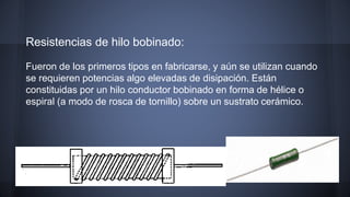 Resistencias de hilo bobinado: 
Fueron de los primeros tipos en fabricarse, y aún se utilizan cuando 
se requieren potencias algo elevadas de disipación. Están 
constituidas por un hilo conductor bobinado en forma de hélice o 
espiral (a modo de rosca de tornillo) sobre un sustrato cerámico. 
 