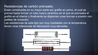 Resistencias de carbón prensado. 
Están constituidas en su mayor parte por grafito en polvo, el cual se 
prensa hasta formar un tubo hueco cerámico en el que se prensaba el 
grafito en el interior y finalmente se disponían unas bornas a presión con 
patillas de conexión. 
Las resistencias de este tipo son muy inestables con la temperatura, 
tienen unas tolerancias de fabricación muy elevadas. 
 
