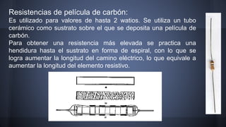 Resistencias de película de carbón: 
Es utilizado para valores de hasta 2 watios. Se utiliza un tubo 
cerámico como sustrato sobre el que se deposita una película de 
carbón. 
Para obtener una resistencia más elevada se practica una 
hendidura hasta el sustrato en forma de espiral, con lo que se 
logra aumentar la longitud del camino eléctrico, lo que equivale a 
aumentar la longitud del elemento resistivo. 
 