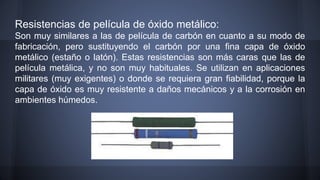 Resistencias de película de óxido metálico: 
Son muy similares a las de película de carbón en cuanto a su modo de 
fabricación, pero sustituyendo el carbón por una fina capa de óxido 
metálico (estaño o latón). Estas resistencias son más caras que las de 
película metálica, y no son muy habituales. Se utilizan en aplicaciones 
militares (muy exigentes) o donde se requiera gran fiabilidad, porque la 
capa de óxido es muy resistente a daños mecánicos y a la corrosión en 
ambientes húmedos. 
 