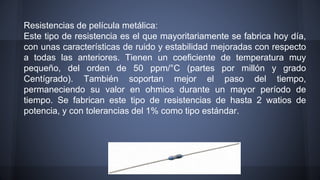 Resistencias de película metálica: 
Este tipo de resistencia es el que mayoritariamente se fabrica hoy día, 
con unas características de ruido y estabilidad mejoradas con respecto 
a todas las anteriores. Tienen un coeficiente de temperatura muy 
pequeño, del orden de 50 ppm/°C (partes por millón y grado 
Centígrado). También soportan mejor el paso del tiempo, 
permaneciendo su valor en ohmios durante un mayor período de 
tiempo. Se fabrican este tipo de resistencias de hasta 2 watios de 
potencia, y con tolerancias del 1% como tipo estándar. 
 