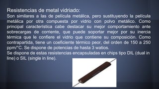 Resistencias de metal vidriado: 
Son similares a las de película metálica, pero sustituyendo la película 
metálica por otra compuesta por vidrio con polvo metálico. Como 
principal característica cabe destacar su mejor comportamiento ante 
sobrecargas de corriente, que puede soportar mejor por su inercia 
térmica que le confiere el vidrio que contiene su composición. Como 
contrapartida, tiene un coeficiente térmico peor, del orden de 150 a 250 
ppm/°C. Se dispone de potencias de hasta 3 watios. 
Se dispone de estas resistencias encapsuladas en chips tipo DIL (dual in 
line) o SIL (single in line). 
 