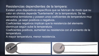 Resistencias dependientes de la tempera: 
Existen unos dispositivos específicos que se fabrican de modo que su 
valor en ohmios depende "fuertemente" de la temperatura. Se les 
denomina termistores y poseen unos coeficientes de temperatura muy 
elevados, ya sean positivos o negativos. 
Coeficientes negativos implican que la resistencia del elemento 
disminuye según sube la temperatura. 
Coeficientes positivos, aumentan su resistencia con el aumento de la 
temperatura. 
A mayor temperatura, menor resistencia. 
