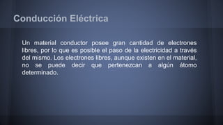 Conducción Eléctrica 
Un material conductor posee gran cantidad de electrones 
libres, por lo que es posible el paso de la electricidad a través 
del mismo. Los electrones libres, aunque existen en el material, 
no se puede decir que pertenezcan a algún átomo 
determinado. 
 