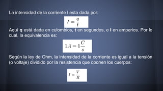 La intensidad de la corriente I esta dada por: 
Aquí q está dada en culombios, t en segundos, e I en amperios. Por lo 
cual, la equivalencia es: 
Según la ley de Ohm, la intensidad de la corriente es igual a la tensión 
(o voltaje) dividido por la resistencia que oponen los cuerpos: 
 