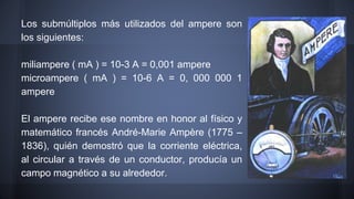 Los submúltiplos más utilizados del ampere son 
los siguientes: 
miliampere ( mA ) = 10-3 A = 0,001 ampere 
microampere ( mA ) = 10-6 A = 0, 000 000 1 
ampere 
El ampere recibe ese nombre en honor al físico y 
matemático francés André-Marie Ampère (1775 – 
1836), quién demostró que la corriente eléctrica, 
al circular a través de un conductor, producía un 
campo magnético a su alrededor. 
 