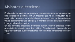 Aislantes eléctricos: 
El aislamiento eléctrico se produce cuando se cubre un elemento de 
una instalación eléctrica con u...