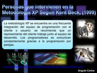 La metodología XP se encuentra en una frecuente
integración del equipo de programación con el
cliente o usuario: se recomienda que un
representante del cliente trabaje junto al equipo de
desarrollo. Los programadores se comunican
constantemente gracias a la programación por
parejas.
http://wiki.monagas.udo.edu.ve/index.php/Metodolog%C3%ADas_SCRUM_y_XP
Angulo Carlos
 