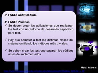 3ª FASE: Codificación.
4ª FASE: Pruebas.
 Se deben crear las aplicaciones que realizarán
los test con un entorno de desarrollo específico
para test.
 Hay que someter a test las distintas clases del
sistema omitiendo los métodos más triviales.
 Se deben crear los test que pasarán los códigos
antes de implementarlos.
http://wiki.monagas.udo.edu.ve/index.php/Metodolog%C3%ADas_SCRUM_y_XP
Mata Francis
 