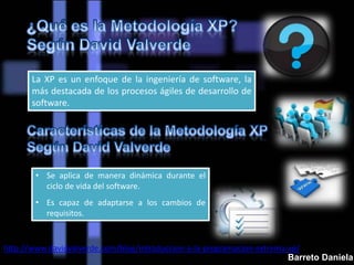 La XP es un enfoque de la ingeniería de software, la
más destacada de los procesos ágiles de desarrollo de
software.
• Se aplica de manera dinámica durante el
ciclo de vida del software.
• Es capaz de adaptarse a los cambios de
requisitos.
http://www.davidvalverde.com/blog/introduccion-a-la-programacion-extrema-xp/
Barreto Daniela
 