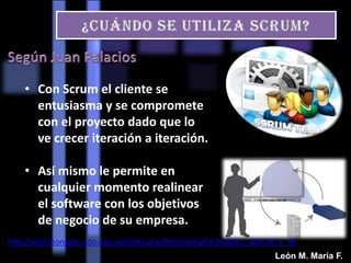 • Con Scrum el cliente se
entusiasma y se compromete
con el proyecto dado que lo
ve crecer iteración a iteración.
• Así mismo le permite en
cualquier momento realinear
el software con los objetivos
de negocio de su empresa.
http://wiki.monagas.udo.edu.ve/index.php/Metodolog%C3%ADas_SCRUM_y_XP
León M. María F.
 
