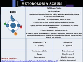 AUTOR: Juan Palacios
Roles Cerdos y gallinas.
Esta metáfora ilustra de forma muy gráfica la diferencia de implicación en el
proyecto entre ambos grupos:
Una gallina y un cerdo paseaban por la carretera.
La gallina dijo al cerdo: “Quieres abrir un restaurante conmigo”.
El cerdo consideró la propuesta y respondió: “Sí, me gustaría. ¿Y cómo lo
llamaríamos?”.
La gallina respondió: “Huevos con beicon”.
El cerdo se detuvo, hizo una pausa y contestó:“Pensándolo mejor, creo que no voy a
abrir un restaurante contigo. Yo estaría realmente comprometido, mientras que tu
estarías sólo implicada”.
COMPROMETIDOS
 (cerdos)
IMPLICADOS
 (gallinas)
León M. María F.
Propiet. del producto
Equipo
Scrum Manager
Otros interesados
(Dirección general
Dirección comercial
Marketing Usuarios, etc)http://wiki.monagas.udo.edu.ve/index.php/Metodolog%C3%ADas_SCRUM_y_XP
 