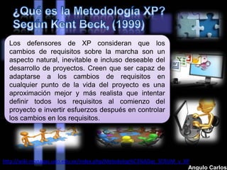 Los defensores de XP consideran que los
cambios de requisitos sobre la marcha son un
aspecto natural, inevitable e incluso deseable del
desarrollo de proyectos. Creen que ser capaz de
adaptarse a los cambios de requisitos en
cualquier punto de la vida del proyecto es una
aproximación mejor y más realista que intentar
definir todos los requisitos al comienzo del
proyecto e invertir esfuerzos después en controlar
los cambios en los requisitos.
http://wiki.monagas.udo.edu.ve/index.php/Metodolog%C3%ADas_SCRUM_y_XP
Angulo Carlos
 