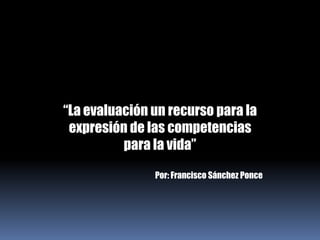 “La evaluación un recurso para la expresión de las competencias para la vida” Por: Francisco Sánchez Ponce 