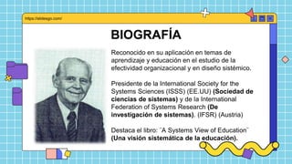 BIOGRAFÍA
Reconocido en su aplicación en temas de
aprendizaje y educación en el estudio de la
efectividad organizacional y en diseño sistémico.
Presidente de la International Society for the
Systems Sciences (ISSS) (EE.UU) (Sociedad de
ciencias de sistemas) y de la International
Federation of Systems Research (De
investigación de sistemas). (IFSR) (Austria)
Destaca el libro: ¨A Systems View of Education¨
(Una visión sistemática de la educación).
https://slidesgo.com/
 