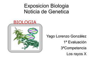 Exposicion Biologia
Noticia de Genetica



         Yago Lorenzo González
                  1ª Evaluación
                3ªCompetencia
                   Los rayos X
 