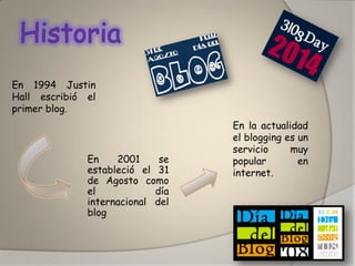 En 1994 Justin Hall escribió el primer blog. 
En 2001 se estableció el 31 de Agosto como el día internacional del blog 
En la actualidad el blogging es un servicio muy popular en internet.  