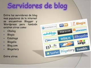 Entre los servidores de blog mas populares de la internet se encuentran Blogger y Wordpress pero también existen otros como: 
Obolog 
Blogia 
Edublogs 
Blogalia 
Blog.com 
Blogetery 
Entre otros.  