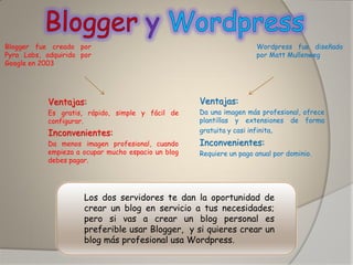 Wordpress fue diseñado por Matt Mullenweg 
Blogger fue creado por Pyra Labs, adquirido por Google en 2003 
Ventajas: 
Es gratis, rápido, simple y fácil de configurar. 
Inconvenientes: 
Da menos imagen profesional, cuando empieza a ocupar mucho espacio un blog debes pagar. 
Ventajas: 
Da una imagen más profesional, ofrece plantillas y extensiones de forma gratuita y casi infinita. 
Inconvenientes: 
Requiere un pago anual por dominio. 
Los dos servidores te dan la oportunidad de crear un blog en servicio a tus necesidades; pero si vas a crear un blog personal es preferible usar Blogger, y si quieres crear un blog más profesional usa Wordpress.  