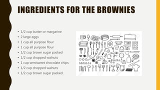 INGREDIENTS FOR THE BROWNIES
• 1/2 cup butter or margarine
• 2 large eggs
• 1 cup all purpose flour
• 1 cup all purpose flour
• 1/2 cup brown sugar packed
• 1/2 cup chopped walnuts
• 1 cup semisweet chocolate chips
• 1/2 cup chopped walnuts
• 1/2 cup brown sugar packed.
 