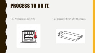 PROCESS TO DO IT.
• 1.) Preheat oven to 175ºC. • 2.) Grease 8×8 inch (20×20 cm) pan.
 