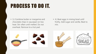 PROCESS TO DO IT.
• 3.) Combine butter or margarine and
chocolate chips in saucepan on low
heat. Stir often until melted. Do not
overheat. Remove to a hot pad.
• 4.) Beat eggs in mixing bowl until
frothy. Add sugar and vanilla. Beat to
mix.
 