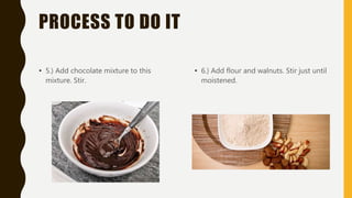 PROCESS TO DO IT
• 5.) Add chocolate mixture to this
mixture. Stir.
• 6.) Add flour and walnuts. Stir just until
moistened.
 