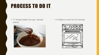 PROCESS TO DO IT
• 7.) Scrape batter into pan. Spread
evenly.
• 8.) Bake in oven for 25 minutes.
 